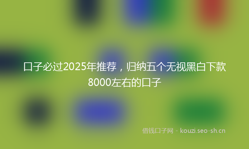 口子必过2025年推荐，归纳五个无视黑白下款8000左右的口子