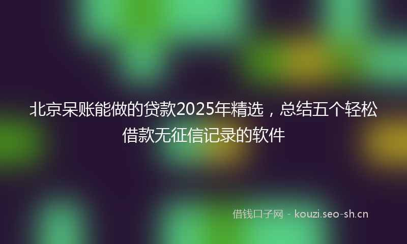 北京呆账能做的贷款2025年精选，总结五个轻松借款无征信记录的软件