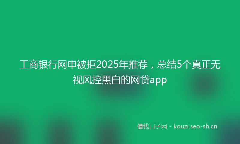 工商银行网申被拒2025年推荐，总结5个真正无视风控黑白的网贷app