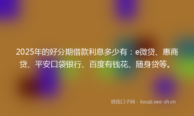 2025年的好分期借款利息多少有：e微贷、惠商贷、平安口袋银行、百度有钱花、随身贷等。