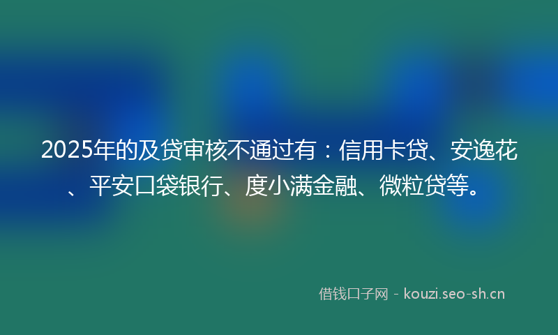 2025年的及贷审核不通过有：信用卡贷、安逸花、平安口袋银行、度小满金融、微粒贷等。