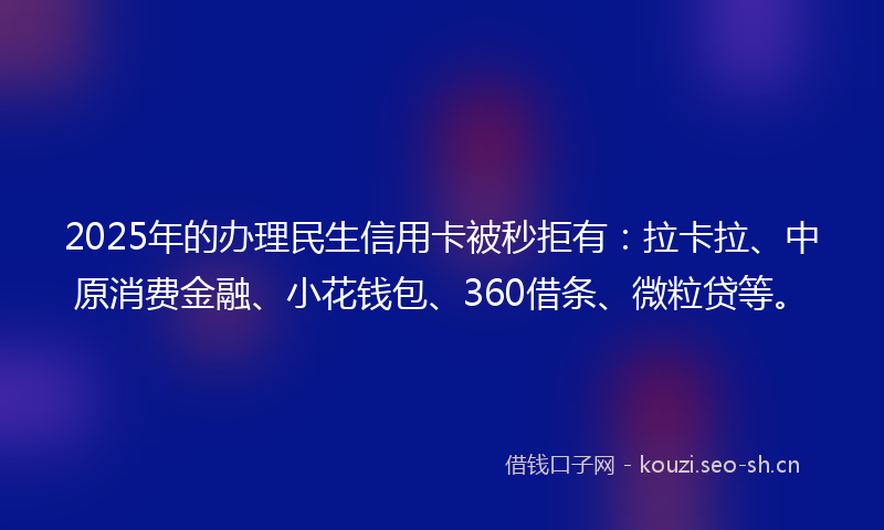 2025年的办理民生信用卡被秒拒有：拉卡拉、中原消费金融、小花钱包、360借条、微粒贷等。