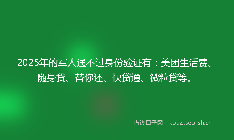 2025年的军人通不过身份验证有：美团生活费、随身贷、替你还、快贷通、微粒贷等。