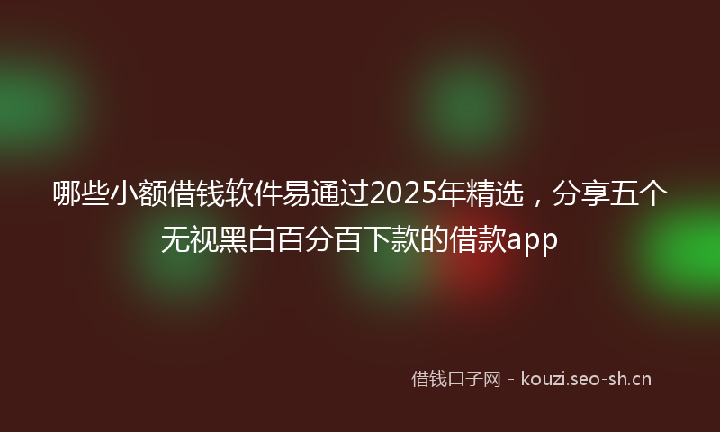 哪些小额借钱软件易通过2025年精选，分享五个无视黑白百分百下款的借款app