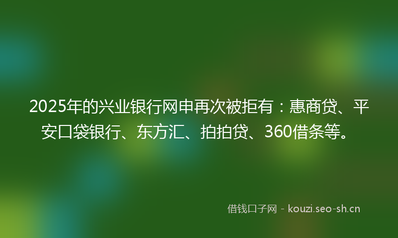 2025年的兴业银行网申再次被拒有：惠商贷、平安口袋银行、东方汇、拍拍贷、360借条等。