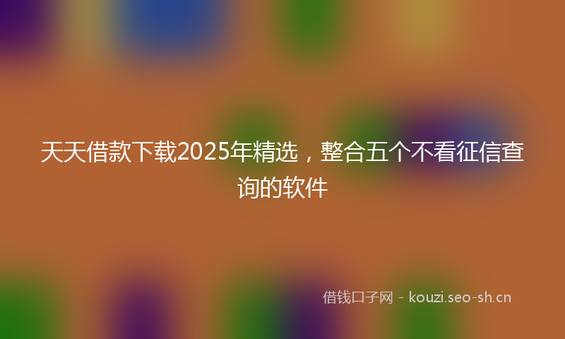 天天借款下载2025年精选，整合五个不看征信查询的软件