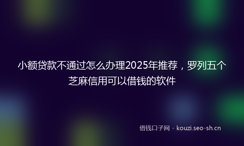 小额贷款不通过怎么办理2025年推荐，罗列五个芝麻信用可以借钱的软件