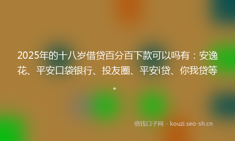 2025年的十八岁借贷百分百下款可以吗有：安逸花、平安口袋银行、投友圈、平安i贷、你我贷等。