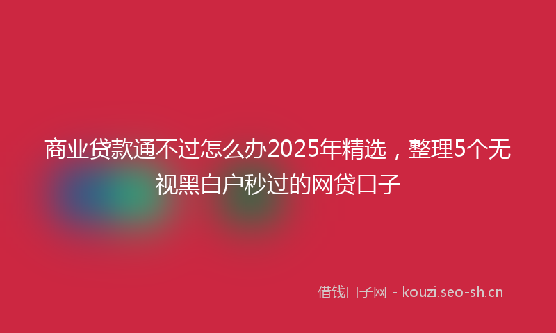 商业贷款通不过怎么办2025年精选，整理5个无视黑白户秒过的网贷口子