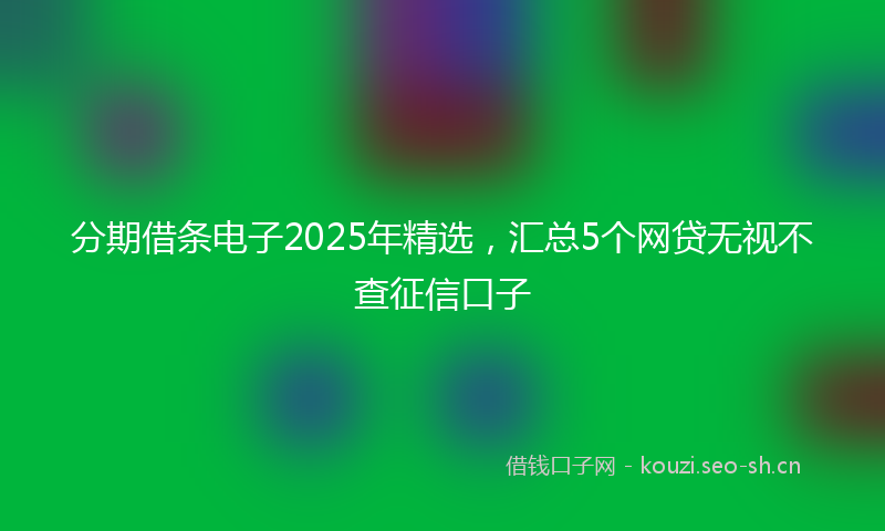 分期借条电子2025年精选，汇总5个网贷无视不查征信口子