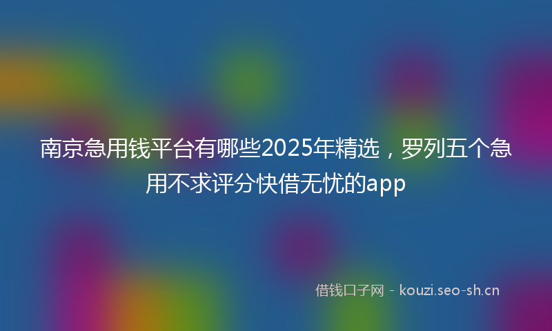 南京急用钱平台有哪些2025年精选，罗列五个急用不求评分快借无忧的app