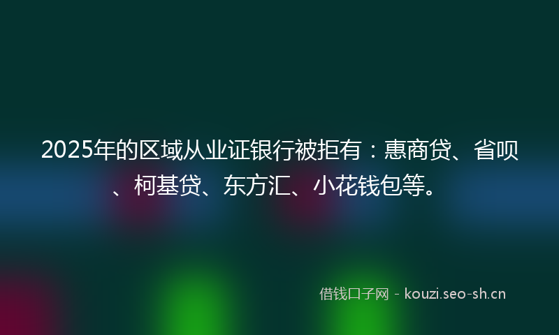 2025年的区域从业证银行被拒有：惠商贷、省呗、柯基贷、东方汇、小花钱包等。
