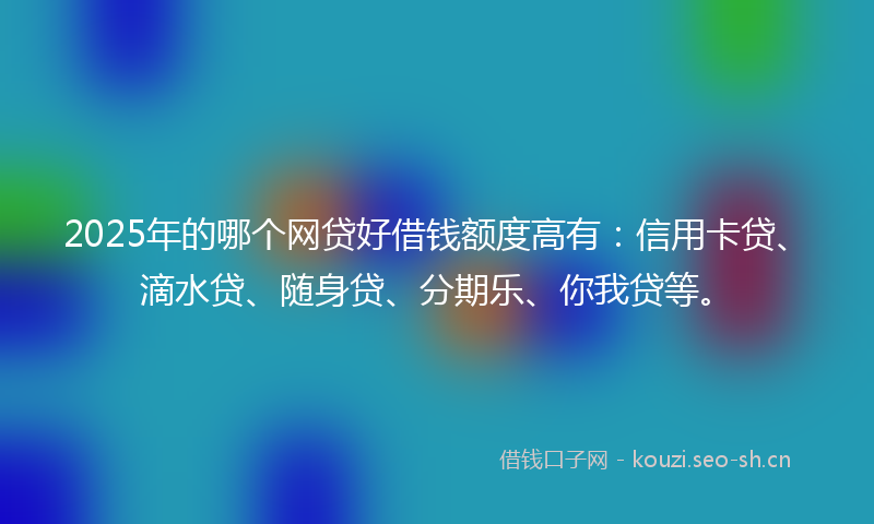 2025年的哪个网贷好借钱额度高有：信用卡贷、滴水贷、随身贷、分期乐、你我贷等。