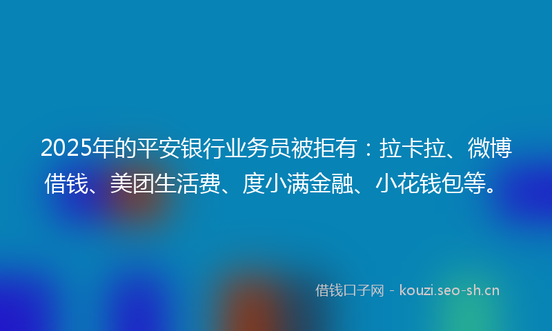 2025年的平安银行业务员被拒有：拉卡拉、微博借钱、美团生活费、度小满金融、小花钱包等。