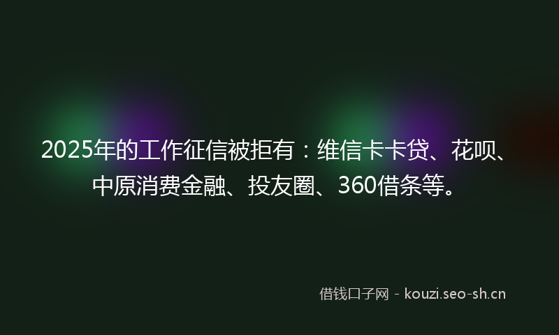 2025年的工作征信被拒有：维信卡卡贷、花呗、中原消费金融、投友圈、360借条等。