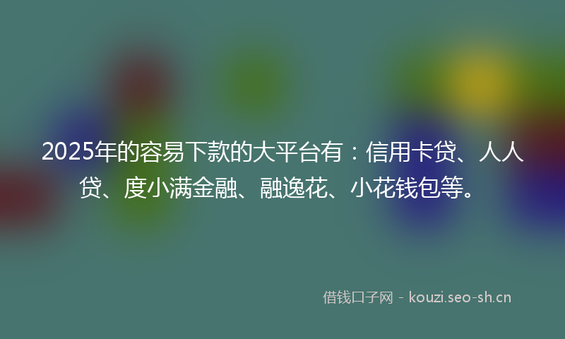2025年的容易下款的大平台有：信用卡贷、人人贷、度小满金融、融逸花、小花钱包等。
