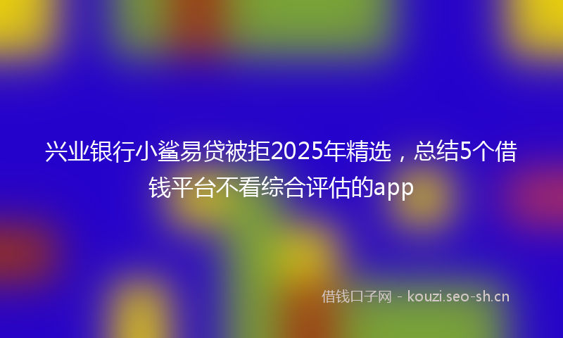 兴业银行小鲨易贷被拒2025年精选,总结5个借钱平台不看综合评估的app