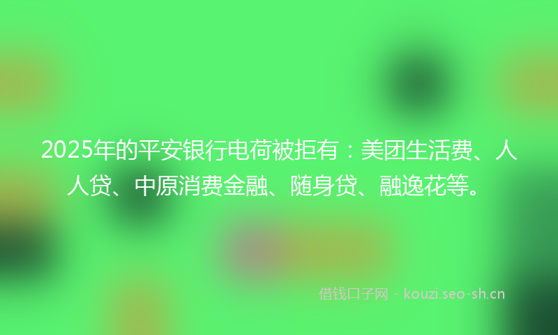 2025年的平安银行电荷被拒有：美团生活费、人人贷、中原消费金融、随身贷、融逸花等。