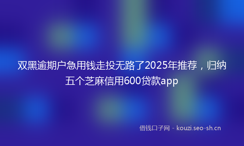 双黑逾期户急用钱走投无路了2025年推荐，归纳五个芝麻信用600贷款app