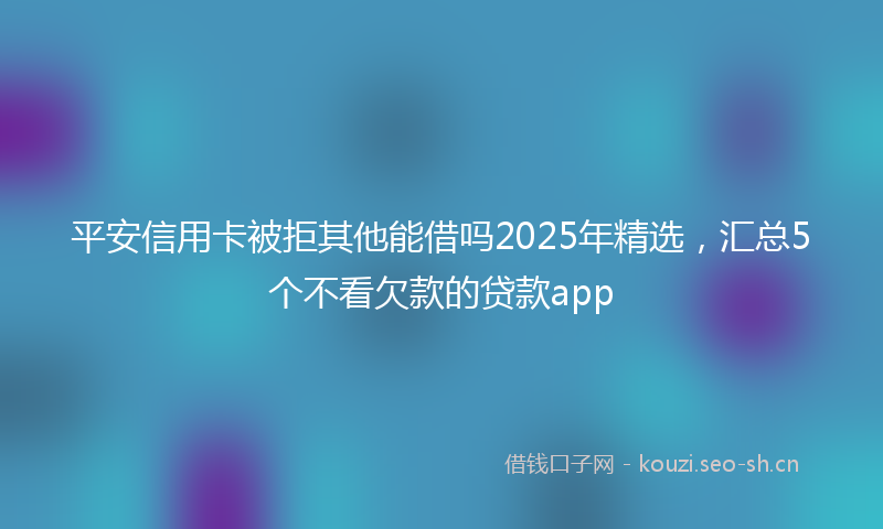 平安信用卡被拒其他能借吗2025年精选，汇总5个不看欠款的贷款app