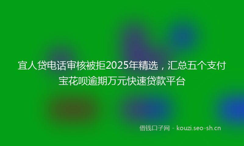 宜人贷电话审核被拒2025年精选，汇总五个支付宝花呗逾期万元快速贷款平台