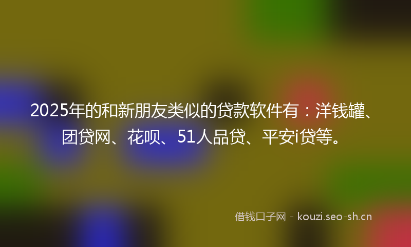 2025年的和新朋友类似的贷款软件有：洋钱罐、团贷网、花呗、51人品贷、平安i贷等。