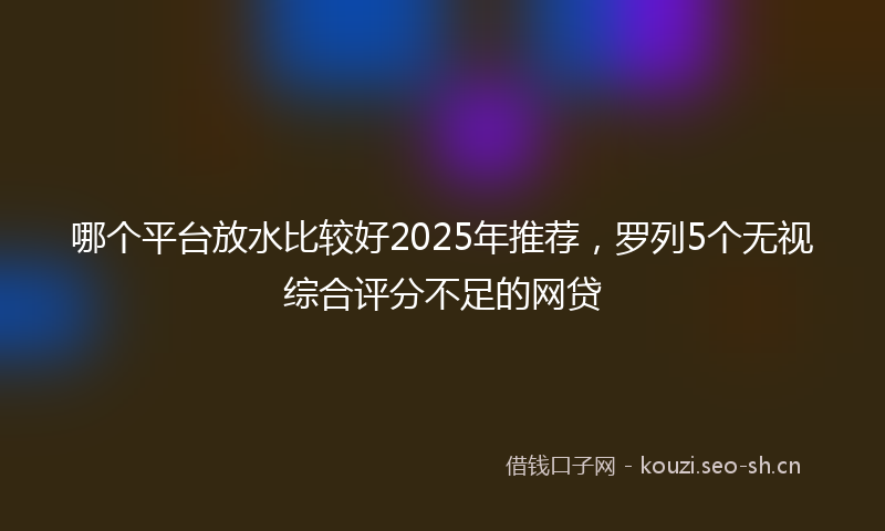 哪个平台放水比较好2025年推荐，罗列5个无视综合评分不足的网贷