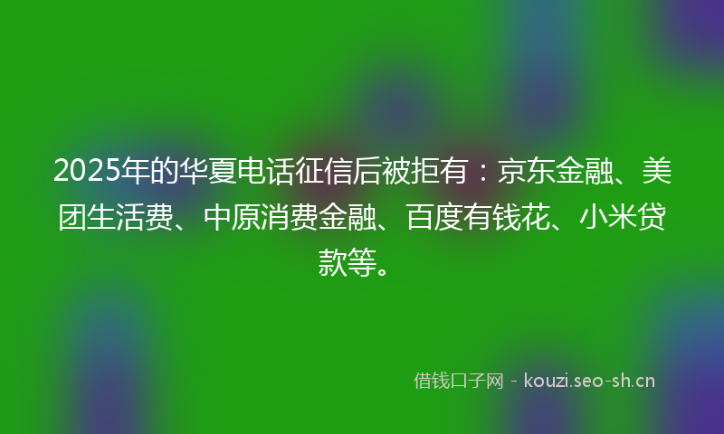 2025年的华夏电话征信后被拒有：京东金融、美团生活费、中原消费金融、百度有钱花、小米贷款等。