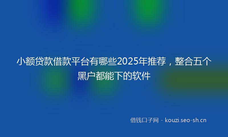 小额贷款借款平台有哪些2025年推荐，整合五个黑户都能下的软件