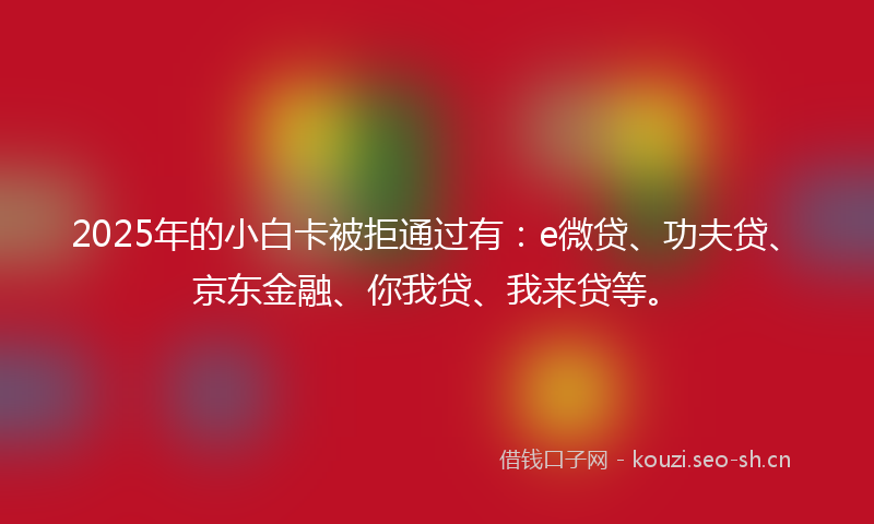 2025年的小白卡被拒通过有：e微贷、功夫贷、京东金融、你我贷、我来贷等。