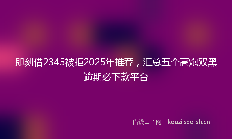 即刻借2345被拒2025年推荐，汇总五个高炮双黑逾期必下款平台