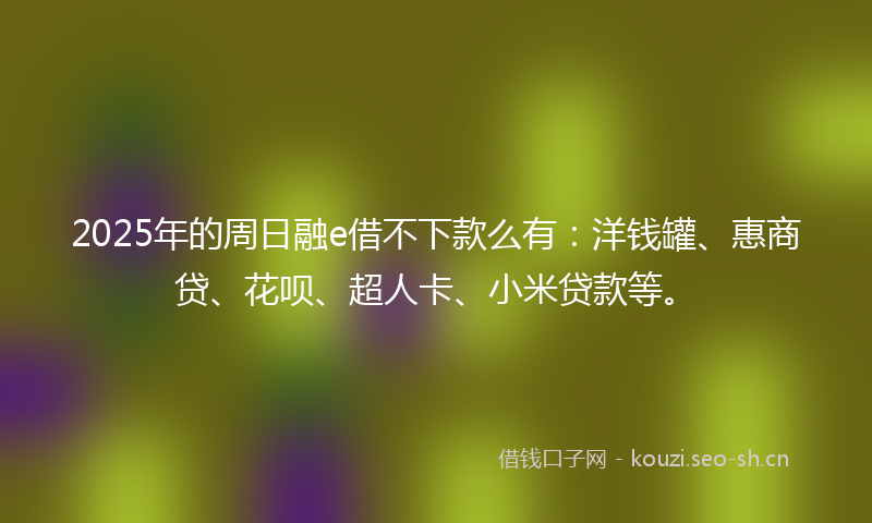 2025年的周日融e借不下款么有：洋钱罐、惠商贷、花呗、超人卡、小米贷款等。
