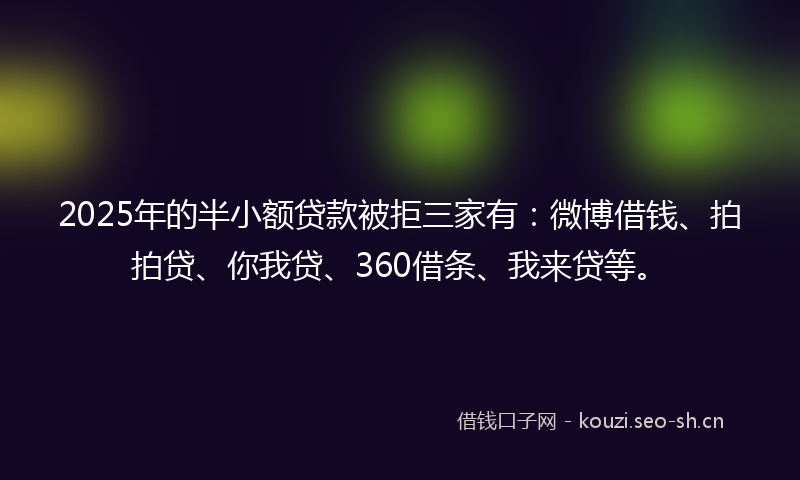 2025年的半小额贷款被拒三家有：微博借钱、拍拍贷、你我贷、360借条、我来贷等。