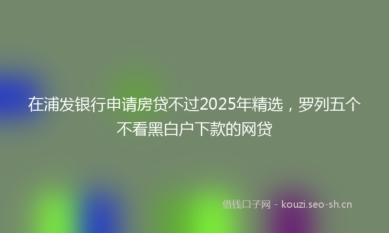在浦发银行申请房贷不过2025年精选，罗列五个不看黑白户下款的网贷