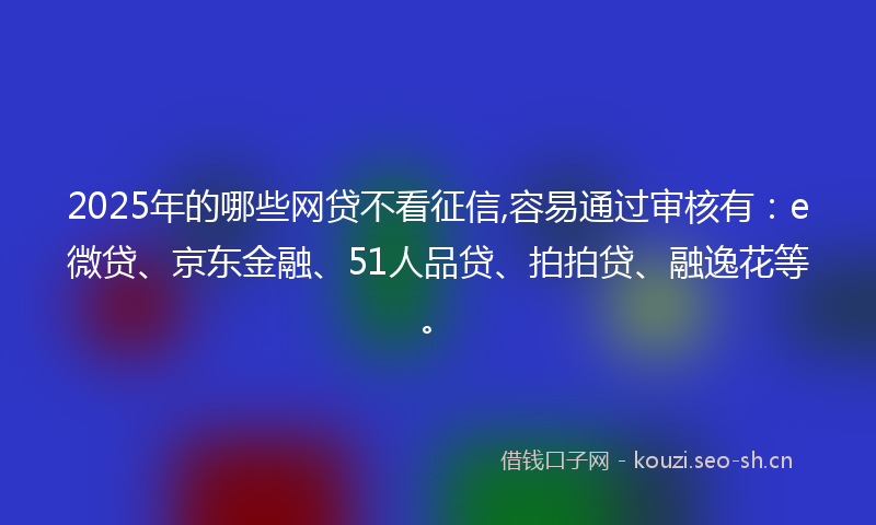 2025年的哪些网贷不看征信,容易通过审核有：e微贷、京东金融、51人品贷、拍拍贷、融逸花等。
