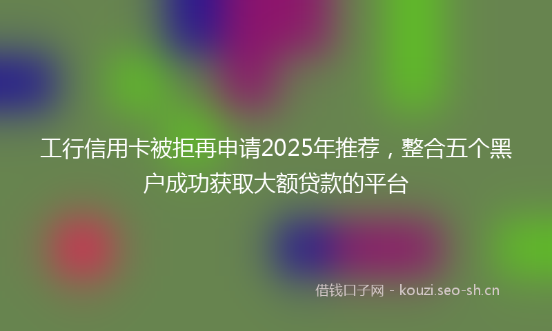 工行信用卡被拒再申请2025年推荐，整合五个黑户成功获取大额贷款的平台