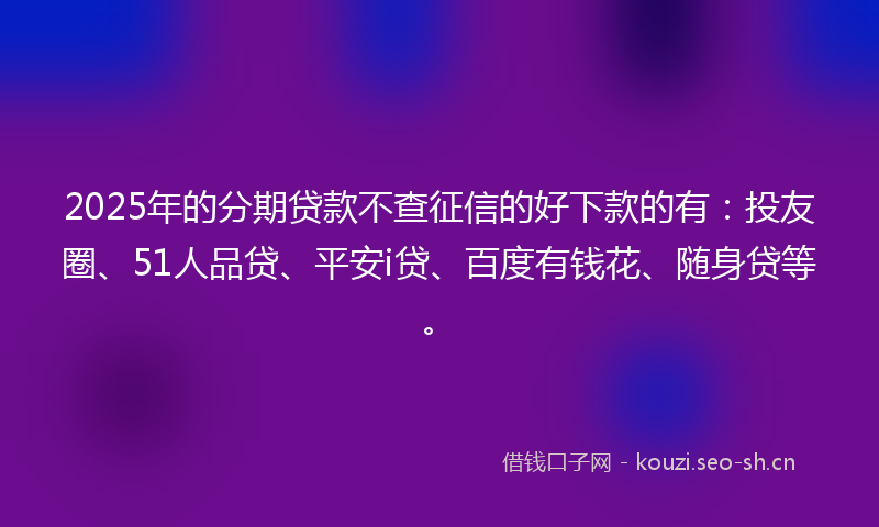 2025年的分期贷款不查征信的好下款的有：投友圈、51人品贷、平安i贷、百度有钱花、随身贷等。