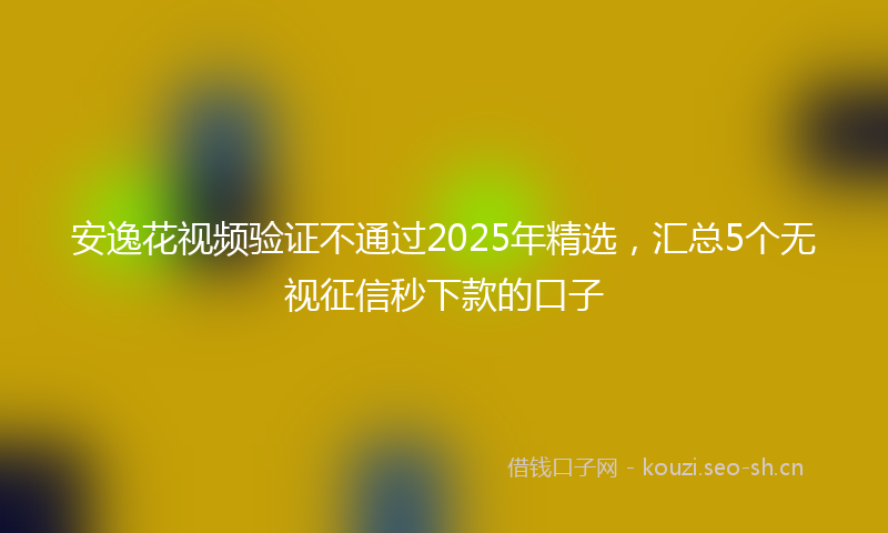 安逸花视频验证不通过2025年精选，汇总5个无视征信秒下款的口子