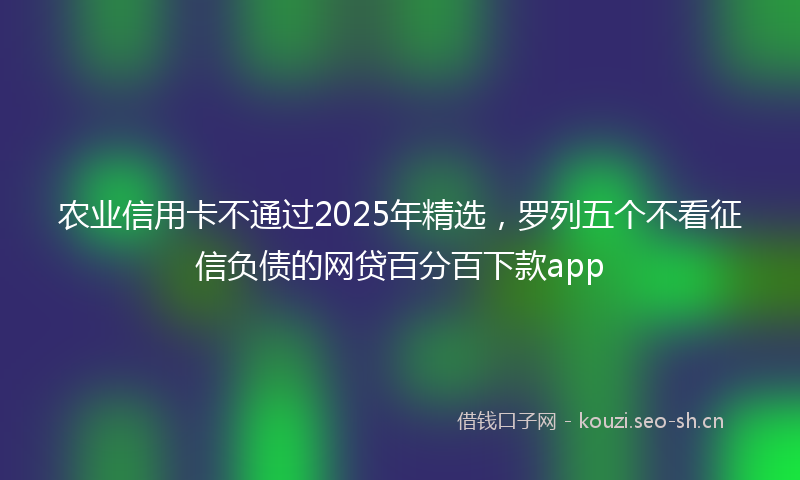 农业信用卡不通过2025年精选，罗列五个不看征信负债的网贷百分百下款app