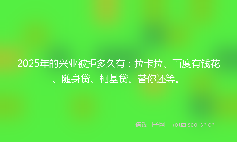 2025年的兴业被拒多久有：拉卡拉、百度有钱花、随身贷、柯基贷、替你还等。