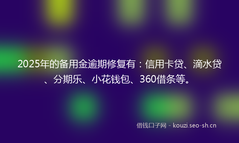 2025年的备用金逾期修复有：信用卡贷、滴水贷、分期乐、小花钱包、360借条等。