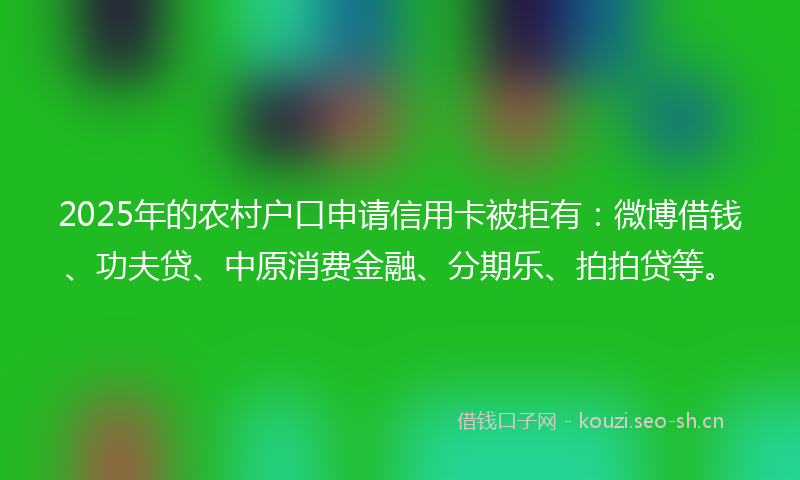 2025年的农村户口申请信用卡被拒有：微博借钱、功夫贷、中原消费金融、分期乐、拍拍贷等。