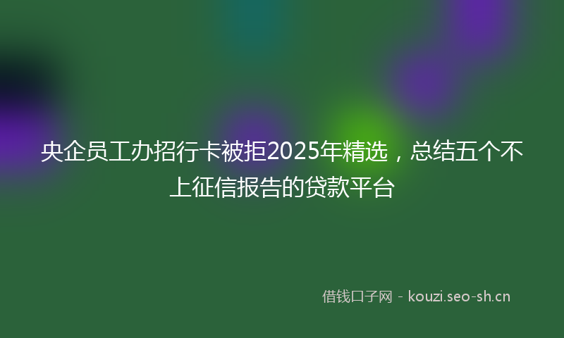 央企员工办招行卡被拒2025年精选，总结五个不上征信报告的贷款平台
