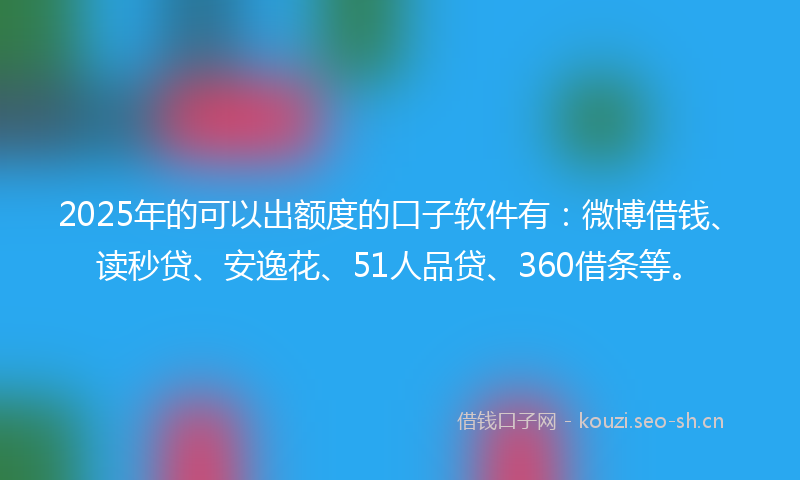 2025年的可以出额度的口子软件有：微博借钱、读秒贷、安逸花、51人品贷、360借条等。