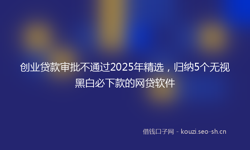 创业贷款审批不通过2025年精选，归纳5个无视黑白必下款的网贷软件