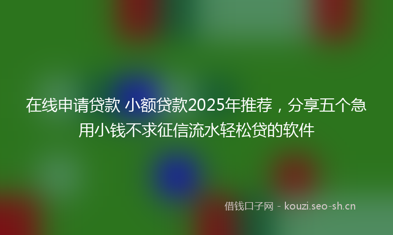在线申请贷款 小额贷款2025年推荐，分享五个急用小钱不求征信流水轻松贷的软件