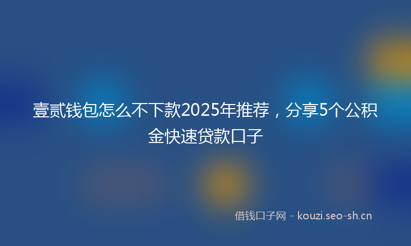 壹贰钱包怎么不下款2025年推荐，分享5个公积金快速贷款口子