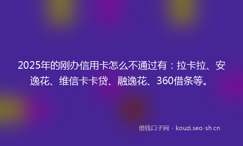 2025年的刚办信用卡怎么不通过有：拉卡拉、安逸花、维信卡卡贷、融逸花、360借条等。