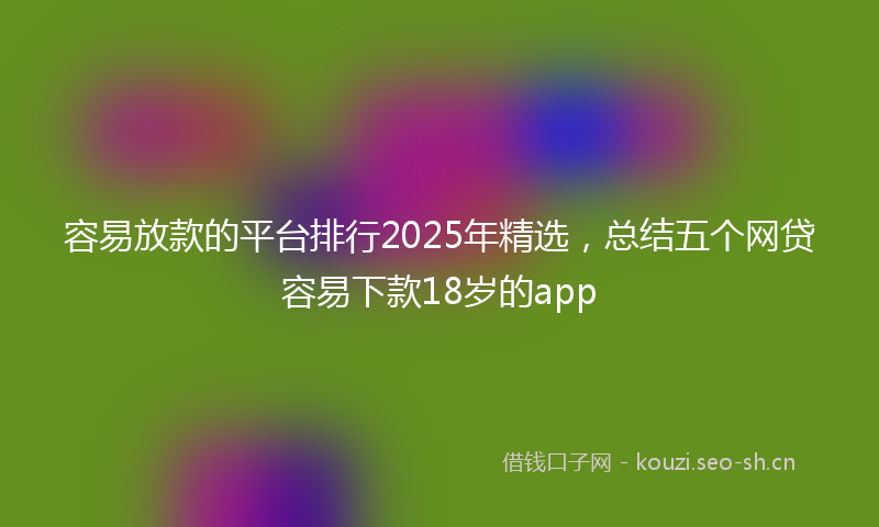 容易放款的平台排行2025年精选，总结五个网贷容易下款18岁的app