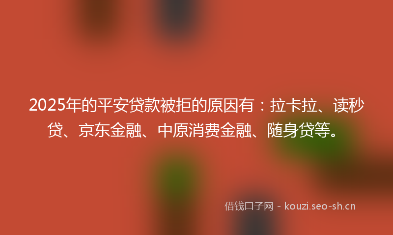 2025年的平安贷款被拒的原因有：拉卡拉、读秒贷、京东金融、中原消费金融、随身贷等。